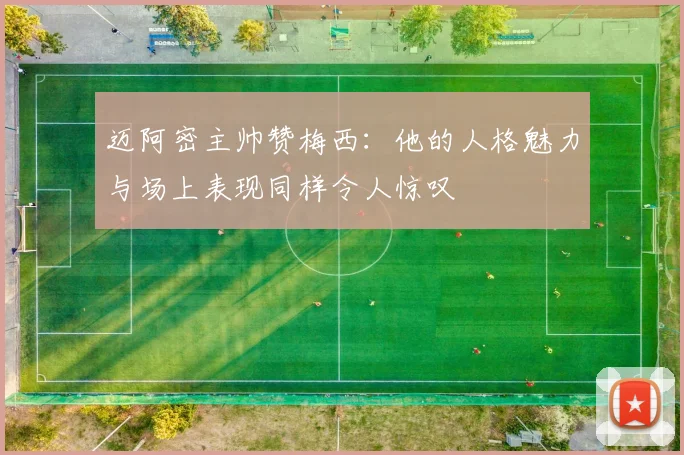 迈阿密主帅赞梅西：他的人格魅力与场上表现同样令人惊叹
