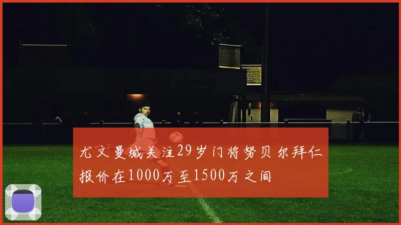 尤文曼城关注29岁门将努贝尔拜仁报价在1000万至1500万之间
