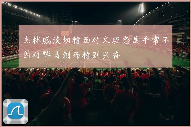 杰林威谈切特面对文班态度平常不因对阵马刺而特别兴奋