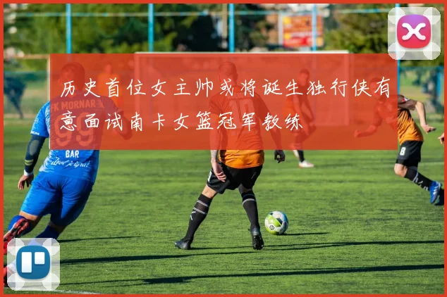 历史首位女主帅或将诞生独行侠有意面试南卡女篮冠军教练