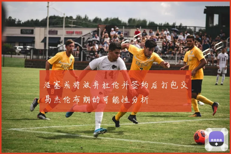 活塞或将放弃杜伦并签约后打包交易杰伦布朗的可能性分析