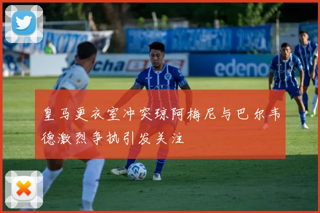 皇马更衣室冲突琼阿梅尼与巴尔韦德激烈争执引发关注