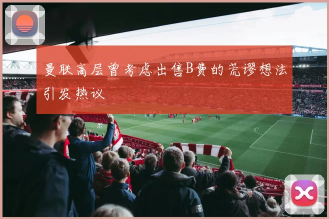 曼联高层曾考虑出售B费的荒谬想法引发热议