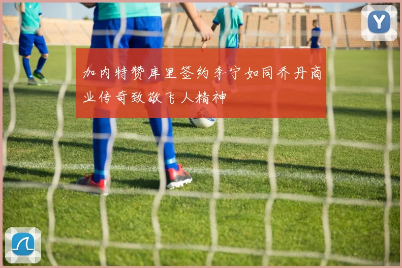加内特赞库里签约李宁如同乔丹商业传奇致敬飞人精神