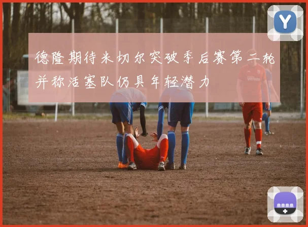 德隆期待米切尔突破季后赛第二轮并称活塞队仍具年轻潜力