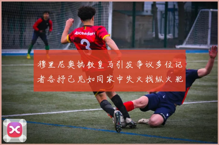 穆里尼奥执教皇马引发争议多位记者各抒己见如同家中失火找纵火犯